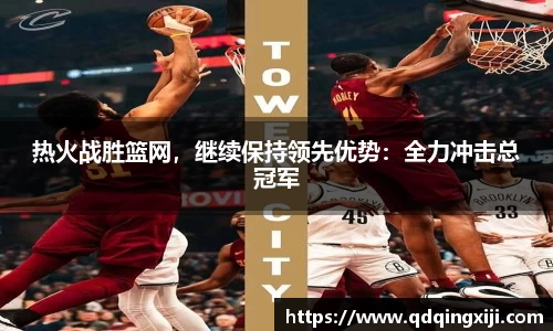 热火战胜篮网，继续保持领先优势：全力冲击总冠军